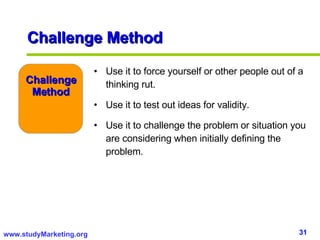 Challenge Method Use it to force yourself or other people out of a thinking rut. Use it to test out ideas for validity. Use it to challenge the problem or situation you are considering when initially defining the problem. Challenge Method 