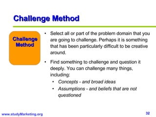 Select all or part of the problem domain that you are going to challenge. Perhaps it is something that has been particularly difficult to be creative around. Find something to challenge and question it deeply. You can challenge many things, including: Concepts - and broad ideas Assumptions - and beliefs that are not questioned Challenge Method Challenge Method 