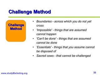 Challenge Method Boundaries - across which you do not yet cross 'Impossible' - things that are assumed cannot happen 'Can't be done' - things that are assumed cannot be done 'Essentials' - things that you assume cannot be disposed of Sacred cows - that cannot be challenged Challenge Method 