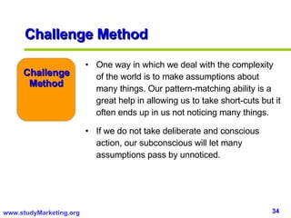 Challenge Method One way in which we deal with the complexity of the world is to make assumptions about many things. Our pattern-matching ability is a great help in allowing us to take short-cuts but it often ends up in us not noticing many things.  If we do not take deliberate and conscious action, our subconscious will let many assumptions pass by unnoticed.  Challenge Method 