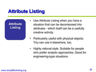 Attribute Listing Attribute Listing Use Attribute Listing when you have a situation that can be decomposed into attributes - which itself can be a usefully creative activity. Particularly useful with physical objects. You can use it elsewhere, too. Highly rational style. Suitable for people who prefer analytic approaches. Good for engineering-type situations. 