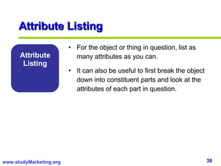 Attribute Listing For the object or thing in question, list as many attributes as you can.  It can also be useful to first break the object down into constituent parts and look at the attributes of each part in question.  Attribute Listing 