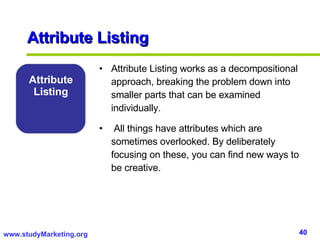 Attribute Listing Attribute Listing works as a decompositional approach, breaking the problem down into smaller parts that can be examined individually. All things have attributes which are sometimes overlooked. By deliberately focusing on these, you can find new ways to be creative. Attribute Listing 