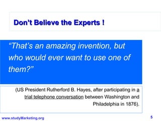 Don’t Believe the Experts ! “ That’s an amazing invention, but who would ever want to use one of them?”  (US President Rutherford B. Hayes, after participating in  a trial telephone conversation  between Washington and Philadelphia in 1876). 
