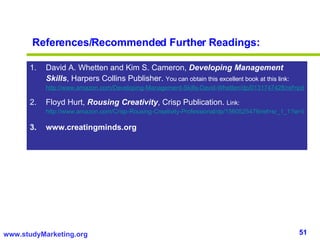 References/Recommended Further Readings: David A. Whetten and Kim S. Cameron,  Developing Management Skills , Harpers Collins Publisher.  You can obtain this excellent book at this link:  http://www.amazon.com/Developing-Management-Skills-David-Whetten/dp/0131747428/ref=pd_bbs_sr_1?ie=UTF8&s=books&qid=1219800012&sr=1-1 Floyd Hurt,  Rousing Creativity , Crisp Publication.  Link:  http://www.amazon.com/Crisp-Rousing-Creativity-Professional/dp/1560525479/ref=sr_1_1?ie=UTF8&s=books&qid=1219802592&sr=1-1 www.creatingminds.org 