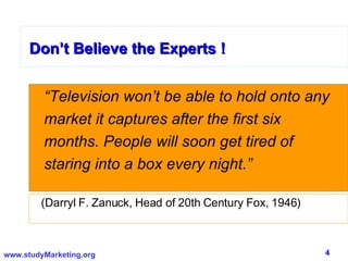 Don’t Believe the Experts ! “ Television won’t be able to hold onto any market it captures after the first six months. People will soon get tired of staring into a box every night.” Don’t Believe the Experts ! (Darryl F. Zanuck, Head of 20th Century Fox, 1946) 