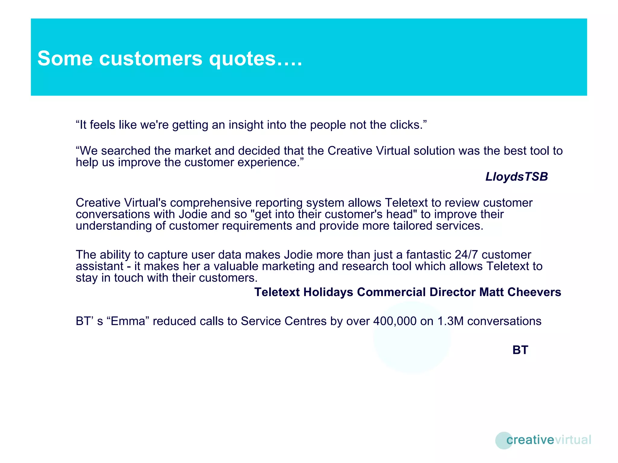 “ It feels like we're getting an insight into the people not the clicks.” “ We searched the market and decided that the Creative Virtual solution was the best tool to help us improve the customer experience.”   LloydsTSB Creative Virtual's comprehensive reporting system allows Teletext to review customer conversations with Jodie and so "get into their customer's head" to improve their understanding of customer requirements and provide more tailored services.  The ability to capture user data makes Jodie more than just a fantastic 24/7 customer assistant - it makes her a valuable marketing and research tool which allows Teletext to stay in touch with their customers.    Teletext Holidays Commercial Director Matt Cheevers BT’ s “Emma” reduced calls to Service Centres by over 400,000 on 1.3M conversations   BT Some customers quotes…. 