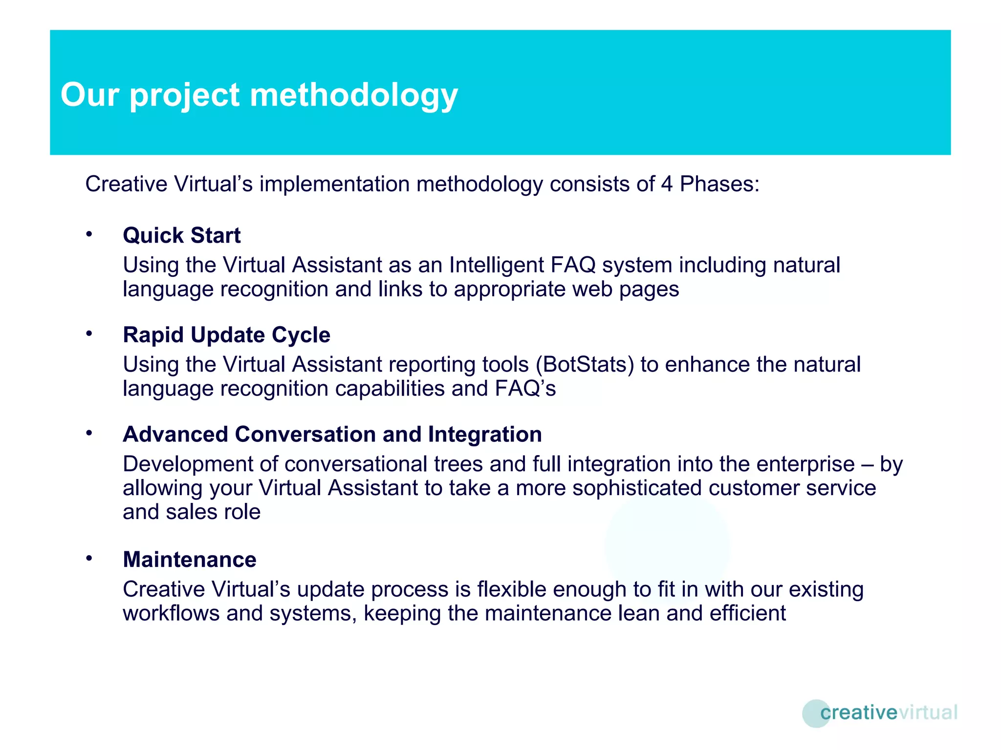 Creative Virtual’s implementation methodology consists of 4 Phases: Quick Start Using the Virtual Assistant as an Intelligent FAQ system including natural language recognition and links to appropriate web pages Rapid Update Cycle Using the Virtual Assistant reporting tools (BotStats) to enhance the natural language recognition capabilities and FAQ’s Advanced Conversation and Integration Development of conversational trees and full integration into the enterprise – by allowing your Virtual Assistant to take a more sophisticated customer service and sales role Maintenance Creative Virtual’s update process is flexible enough to fit in with our existing workflows and systems, keeping the maintenance lean and efficient Our project methodology 