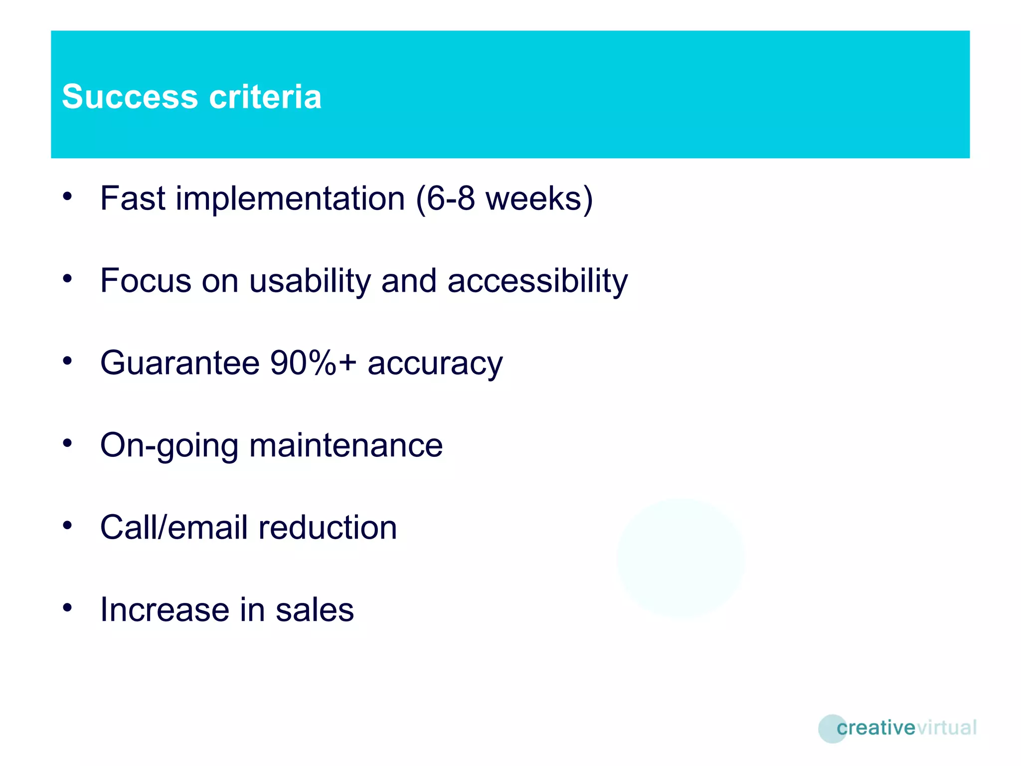Success criteria Fast implementation (6-8 weeks) Focus on usability and accessibility Guarantee 90%+ accuracy On-going maintenance Call/email reduction Increase in sales 