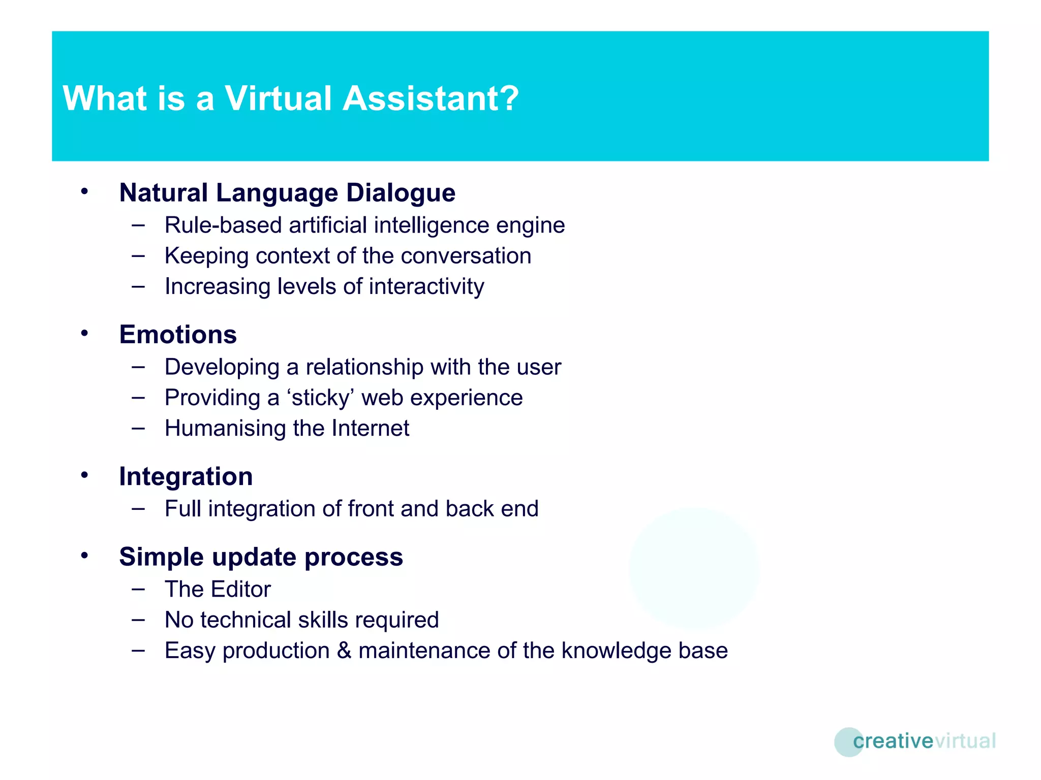 Natural Language Dialogue Rule-based artificial intelligence engine Keeping context of the conversation Increasing levels of interactivity Emotions Developing a relationship with the user Providing a ‘sticky’ web experience Humanising the Internet Integration Full integration of front and back end Simple update process The Editor No technical skills required Easy production & maintenance of the knowledge base What is a Virtual Assistant? 