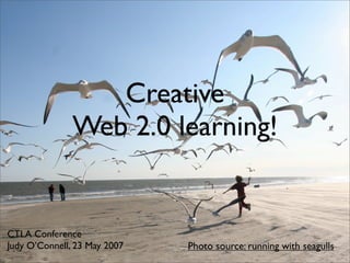 Creative
               Web 2.0 learning!


CTLA Conference
Judy O’Connell, 23 May 2007   Photo source: running with seagulls