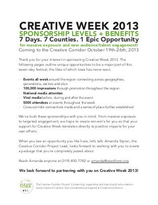 CREATIVE WEEK 2013
SPONSORSHIP LEVELS + BENEFITS
7 Days. 7 Counties. 1 Epic Opportunity
for massive exposure and new audience/talent engagement!
Coming to the Creative Corridor October 19th-26th, 2013
Thank you for your interest in sponsoring Creative Week 2013. The
following pages outline unique opportunities to be a major part of this
seven-day festival, the likes of which Iowa has never seen.
‣ Events all week around the region connecting across geographies,
generations, sectors and silos
‣ 100,000 impressions through promotion throughout the region
‣ National media attention
‣ Viral media before, during and after the event
‣ 5000 attendees at events throughout the week
‣ Cross-corridor connections made and a sense of place further established
We’ve built these sponsorships with you in mind. From massive exposure
to targeted engagement, we hope to create win-win’s for you so that your
support for Creative Week translates directly to positive impacts for your
own efforts.
When you see an opportunity you like here, let’s talk. Amanda Styron, the
Creative Corridor Project Lead, looks forward to working with you to create
a package that you’re completely jazzed about.
Reach Amanda anytime at (319) 400-7782 or amanda@seedhere.org.
We look forward to partnering with you on Creative Week 2013!
The Creative Corridor Project: Connecting, supporting and inspiring all who create in
Iowa’s Creative Corridor. Get connected and inspired at CreativeCorridor.co
 