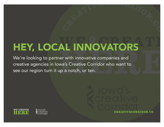 CR
E
ATIVECORRIDOR
.CO
WE CREATE
HERE
INNOVATORS WANTED
We’re looking to partner with innovative companies and
creative agencies in Iowa’s Creative Corridor who want to
see our region turn it up a notch, or ten.
 