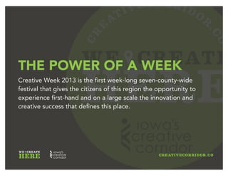 CR
E
ATIVECORRIDOR
.CO
WE CREATE
HERE
THE POWER OF A WEEK
Creative Week 2013 is the first week-long truly regional (all seven
counties included) ideas festival that gives the citizens and visitors
of this region the opportunity to experience first-hand the
innovation and creative success that defines this place.
 