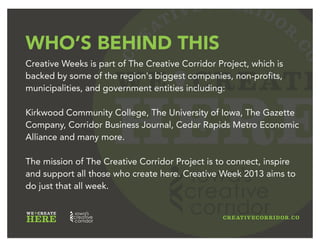 CR
E
ATIVECORRIDOR
.CO
WE CREATE
HERE
HEAVY HITTERS
Creative Weeks is part of The Creative Corridor Project, which is
backed by some of the region's biggest companies, non-profits,
municipalities, and government entities in the Iowa City/Cedar
Rapids region.
The mission of The Creative Corridor Project is to connect, inspire
and support all those who create here. Creative Week 2013 aims to
do just that in a big amazing buzz-filled week.
 