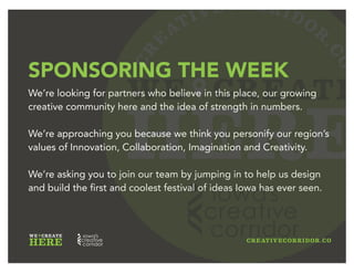 CR
E
ATIVECORRIDOR
.CO
WE CREATE
HERE
THE OPPORTUNITY
We’ve built the Creative Week sponsorships with you in mind.
From massive exposure to targeted engagement, we will
partner with you to create win-win’s so that your support
translates directly to positive impact for your existing efforts.
Leverage your Creative Week sponsorship to engage new
customers, recruit top talent, and raise awareness of your
brand as an innovation leader.
 