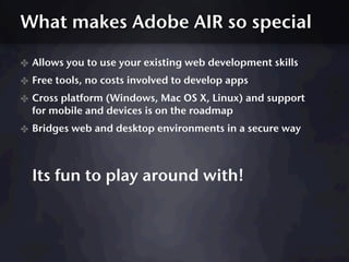 What makes Adobe AIR so special

✤ Allows you to use your existing web development skills
✤ Free tools, no costs involved to develop apps
✤ Cross platform (Windows, Mac OS X, Linux) and support
  for mobile and devices is on the roadmap
✤ Bridges web and desktop environments in a secure way



  Its fun to play around with!
 