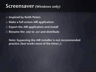 Screensaver (Windows only)

✤ Inspired by Keith Peters
✤ Make a full screen AIR application
✤ Export the AIR application and install
✤ Rename the .exe to .scr and distribute

  Note: bypassing the AIR installer is not recommended
  practice (but works most of the time) ;)
 