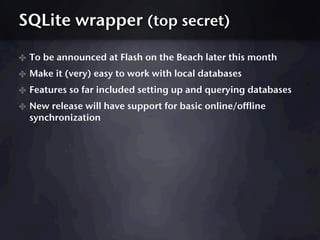 SQLite wrapper (top secret)

✤ To be announced at Flash on the Beach later this month
✤ Make it (very) easy to work with local databases
✤ Features so far included setting up and querying databases
✤ New release will have support for basic online/offline
  synchronization
 
