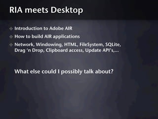RIA meets Desktop

✤ Introduction to Adobe AIR
✤ How to build AIR applications
✤ Network, Windowing, HTML, FileSystem, SQLite,
  Drag ‘n Drop, Clipboard access, Update API’s,...



  What else could I possibly talk about?
 