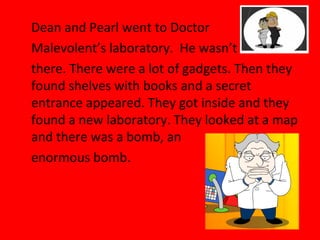 Dean and Pearl went to Doctor
Malevolent’s laboratory. He wasn’t
there. There were a lot of gadgets. Then they
found shelves with books and a secret
entrance appeared. They got inside and they
found a new laboratory. They looked at a map
and there was a bomb, an
enormous bomb.
 