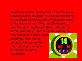 They went outside, they looked up and they saw
Dr Malevolent’s helicopter. He had put the bomb
in the middle of the city and the helicopter went
to the woods to wait. They had 25 minutes to
save the city. They thought they could put the
bomb under the ground, but it was too big, so
they looked for a robot expert
on bombs. They had 10
seconds, they turned the
robot on, eight seconds,
it opened the bomb,
six seconds.
 