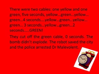 There were two cables: one yellow and one
green, five seconds, yellow…green…yellow…
green…4 seconds….yellow…green…yellow…
green… 3 seconds…yellow…green…2
seconds…..GREEN!
They cut off the green cable, 0 seconds. The
bomb didn’t explode. The robot saved the city
and the police arrested Dr Malevolent.
 