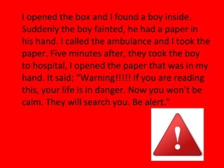 I opened the box and I found a boy inside.
Suddenly the boy fainted, he had a paper in
his hand. I called the ambulance and I took the
paper. Five minutes after, they took the boy
to hospital, I opened the paper that was in my
hand. It said: “Warning!!!!! If you are reading
this, your life is in danger. Now you won’t be
calm. They will search you. Be alert.”
 