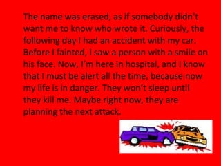 The name was erased, as if somebody didn’t
want me to know who wrote it. Curiously, the
following day I had an accident with my car.
Before I fainted, I saw a person with a smile on
his face. Now, I’m here in hospital, and I know
that I must be alert all the time, because now
my life is in danger. They won’t sleep until
they kill me. Maybe right now, they are
planning the next attack.
 