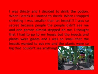 I was thirsty and I decided to drink the potion.
When I drank it I started to shrink. When I stopped
shrinking I was smaller than an insect!!! I was so
sacred because people the people didn’t see me
and one person almost stepped on me. I thought
that I had to go to my house but the insects and
plants were giants and I was so small that the
insects wanted to eat me and the plants were so
big that couldn’t see anything!
 