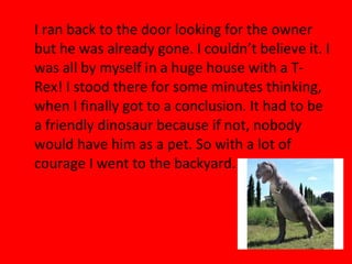 I ran back to the door looking for the owner
but he was already gone. I couldn’t believe it. I
was all by myself in a huge house with a T-
Rex! I stood there for some minutes thinking,
when I finally got to a conclusion. It had to be
a friendly dinosaur because if not, nobody
would have him as a pet. So with a lot of
courage I went to the backyard.
 