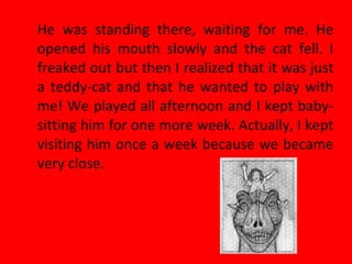 He was standing there, waiting for me. He
opened his mouth slowly and the cat fell. I
freaked out but then I realized that it was just
a teddy-cat and that he wanted to play with
me! We played all afternoon and I kept baby-
sitting him for one more week. Actually, I kept
visiting him once a week because we became
very close.
 