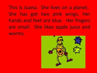 This is Juana. She lives on a planet.
She has got two pink wings. Her
hands and feet are blue. Her fingers
are small. She likes apple juice and
worms.
 
