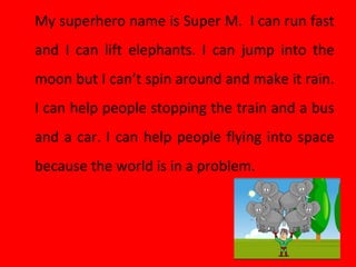 My superhero name is Super M. I can run fast
and I can lift elephants. I can jump into the
moon but I can’t spin around and make it rain.
I can help people stopping the train and a bus
and a car. I can help people flying into space
because the world is in a problem.
 