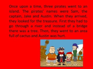 Once upon a time, three pirates went to an
island. The pirates’ names were Sam, the
captain, Jake and Austin. When they arrived,
they looked for the treasure. First they had to
go through a river and instead of a bridge
there was a tree. Then, they went to an area
full of cactus and Austin was hurt.
 