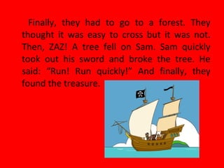 Finally, they had to go to a forest. They
thought it was easy to cross but it was not.
Then, ZAZ! A tree fell on Sam. Sam quickly
took out his sword and broke the tree. He
said: “Run! Run quickly!” And finally, they
found the treasure.
 