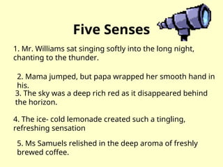 Five Senses
1. Mr. Williams sat singing softly into the long night,
chanting to the thunder.
2. Mama jumped, but papa wrapped her smooth hand in
his.
3. The sky was a deep rich red as it disappeared behind
the horizon.
4. The ice- cold lemonade created such a tingling,
refreshing sensation
5. Ms Samuels relished in the deep aroma of freshly
brewed coffee.
 