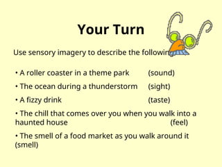 Your Turn
Use sensory imagery to describe the following:
• A roller coaster in a theme park (sound)
• The ocean during a thunderstorm (sight)
• A fizzy drink (taste)
• The chill that comes over you when you walk into a
haunted house (feel)
• The smell of a food market as you walk around it
(smell)
 