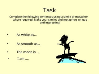 Task
Complete the following sentences using a simile or metaphor
where required. Make your similes and metaphors unique
and interesting!
• As white as…
• As smooth as…
• The moon is …
• I am ….
 