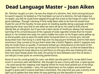 Dead Language Master – Joan Aiken
Dead Language Master – Joan Aiken
Mr. Fletcher taught us Latin. He was the shape of a domino. Not, that’s wrong because
he wasn’t square; he looked as if he had been cut out of a domino. He had shape but
no depth, you felt he could have slipped through the crack at the hinge of a door if he’d
gone sideways. Though I daresay if he’d really been able to do that he would have
made for use of the faculty; he was great on stealing quietly along a passage and then
opening the door very fast to see what we were all up to; he used to drift around
silently like an old ghost, but if you had a keen sense of smell you always had advance
warning of his arrival because of the capsule of stale cigarette smoke that he moved
about in. He smoked non-stop; he used a holder but even so his fingers were yellow up
to the knuckles and so were his teeth when he bared them in a horse grin. He had
dusty black hair that hung in a lank flop over his big square forehead, and his feet were
enormous; they curved as he put them down like a duck’s flippers, which I suppose was
why he could move so quietly. If someone kicked up a disturbance at the back of the
classroom he’s first to screw up his eyes and stick his head out, so that he looked like a
snake, weaving his head about to try and focus on the guy who was making the row;
then he’s start slowly down the aisle, thrusting his face between each line of desks; I
can tell you it was quite an unnerving performance.
None of our lot cared greatly for Latin, we didn’t see the point of it, so we didn’t have
much in common with old Fletcher. We thought he was a funny old coot, a total square
– he used words like ‘topping’ and ‘ripping’ which he must have picked out of the Boys
Own Paper in the nineteen – tens. He was dead keen on his subject and would have
taught it quite well if anyone had been interested.; the only time you saw a wintry smile
light up his yellow face was when he was pointing out the beauties of some
 