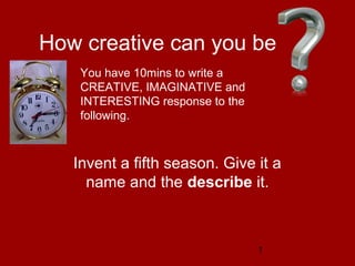 1
How creative can you be
Invent a fifth season. Give it a
name and the describe it.
You have 10mins to write a
CREATIVE, IMAGINATIVE and
INTERESTING response to the
following.
 