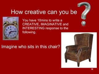 10
How creative can you be
Imagine who sits in this chair?
You have 10mins to write a
CREATIVE, IMAGINATIVE and
INTERESTING response to the
following.
 