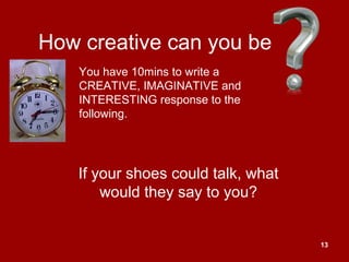 13
How creative can you be
If your shoes could talk, what
would they say to you?
You have 10mins to write a
CREATIVE, IMAGINATIVE and
INTERESTING response to the
following.
 