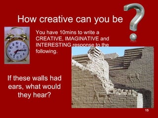 15
How creative can you be
If these walls had
ears, what would
they hear?
You have 10mins to write a
CREATIVE, IMAGINATIVE and
INTERESTING response to the
following.
 