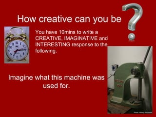 17
How creative can you be
Imagine what this machine was
used for.
You have 10mins to write a
CREATIVE, IMAGINATIVE and
INTERESTING response to the
following.
 