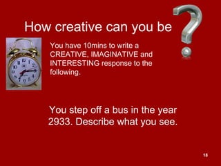 18
How creative can you be
You step off a bus in the year
2933. Describe what you see.
You have 10mins to write a
CREATIVE, IMAGINATIVE and
INTERESTING response to the
following.
 