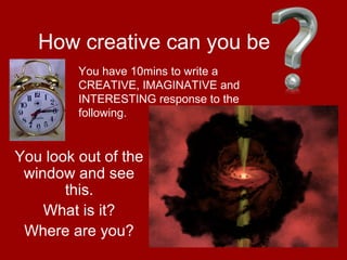 19
How creative can you be
You look out of the
window and see
this.
What is it?
Where are you?
You have 10mins to write a
CREATIVE, IMAGINATIVE and
INTERESTING response to the
following.
 