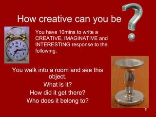 2
How creative can you be
You walk into a room and see this
object.
What is it?
How did it get there?
Who does it belong to?
You have 10mins to write a
CREATIVE, IMAGINATIVE and
INTERESTING response to the
following.
 
