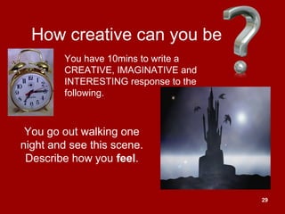 29
How creative can you be
You go out walking one
night and see this scene.
Describe how you feel.
You have 10mins to write a
CREATIVE, IMAGINATIVE and
INTERESTING response to the
following.
 