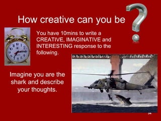 34
How creative can you be
Imagine you are the
shark and describe
your thoughts.
You have 10mins to write a
CREATIVE, IMAGINATIVE and
INTERESTING response to the
following.
 